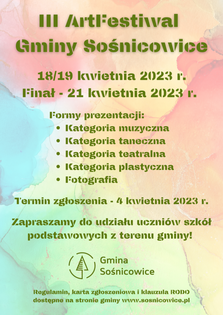 III ArtFestiwal Gminy Sośnicowice
18/19 kwietnia 2023 r.
Finał - 21 kwietnia 2023 r.
Formy prezentacji:
Kategoria muzyczna 
Kategoria taneczna 
Kategoria teatralna
Kategoria plastyczna
Fotografia 
Termin zgłoszenia - 4 kwietnia 2023 r.
Zapraszamy do udziału uczniów szkół podstawowych z terenu gminy! 
Regulamin, karta zgłoszeniowa i klauzula RODO dostępne na stronie gminy www.sosnicowice.pl